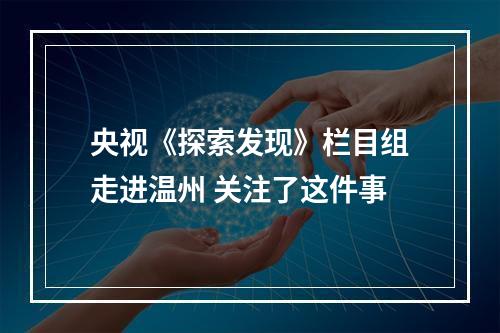 央视《探索发现》栏目组走进温州 关注了这件事