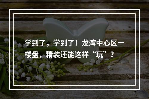 学到了，学到了！龙湾中心区一楼盘，精装还能这样“玩”？