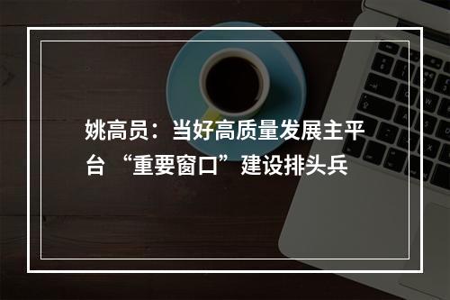 姚高员：当好高质量发展主平台 “重要窗口”建设排头兵