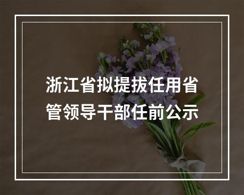 浙江省拟提拔任用省管领导干部任前公示