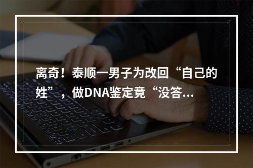 离奇！泰顺一男子为改回“自己的姓”，做DNA鉴定竟“没答案”，原因让人没 ...