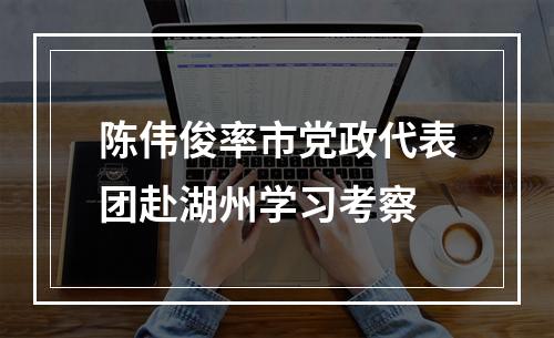 陈伟俊率市党政代表团赴湖州学习考察