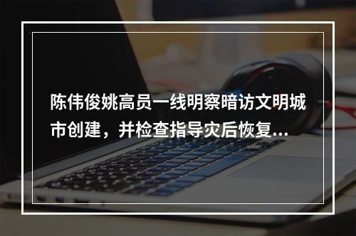 陈伟俊姚高员一线明察暗访文明城市创建，并检查指导灾后恢复工作