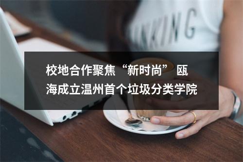 校地合作聚焦“新时尚” 瓯海成立温州首个垃圾分类学院