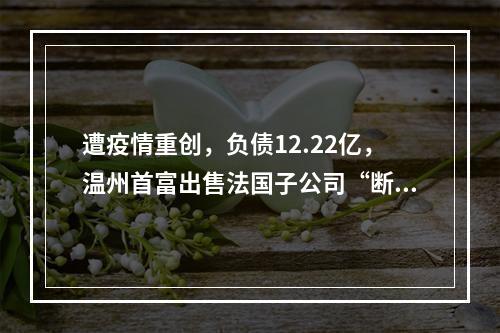 遭疫情重创，负债12.22亿，温州首富出售法国子公司“断臂求生”？