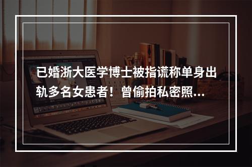 已婚浙大医学博士被指谎称单身出轨多名女患者！曾偷拍私密照威胁女方！