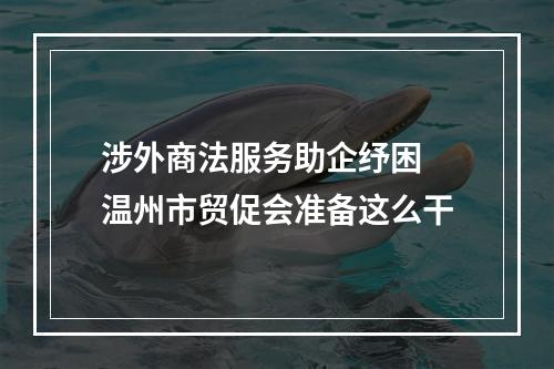 涉外商法服务助企纾困 温州市贸促会准备这么干