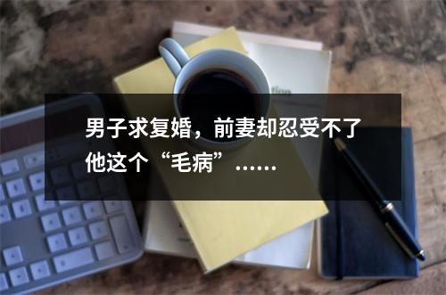 男子求复婚，前妻却忍受不了他这个“毛病”......
