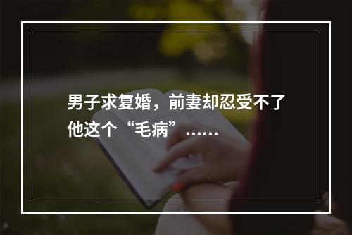男子求复婚，前妻却忍受不了他这个“毛病”......
