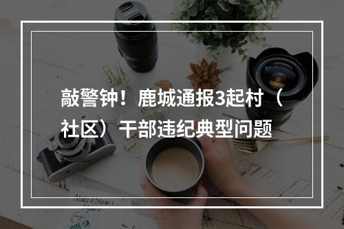 敲警钟！鹿城通报3起村（社区）干部违纪典型问题