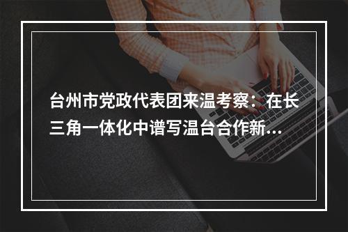 台州市党政代表团来温考察：在长三角一体化中谱写温台合作新篇章