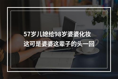 57岁儿媳给98岁婆婆化妆这可是婆婆这辈子的头一回