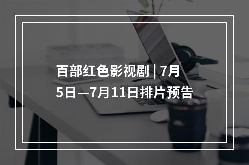 百部红色影视剧 | 7月5日—7月11日排片预告