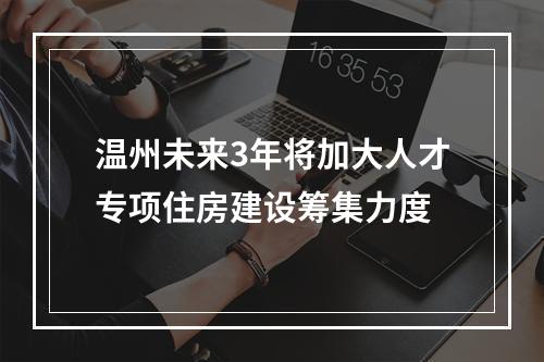 温州未来3年将加大人才专项住房建设筹集力度