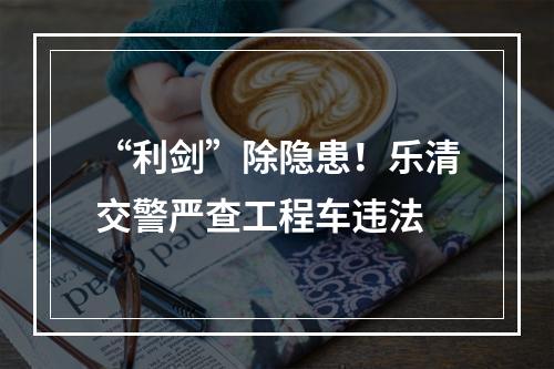“利剑”除隐患！乐清交警严查工程车违法
