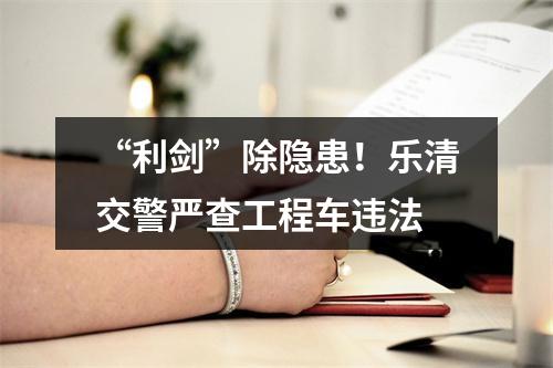 “利剑”除隐患！乐清交警严查工程车违法