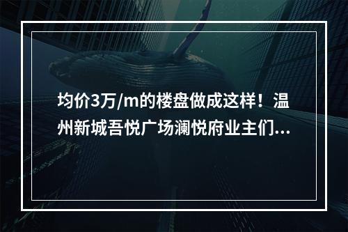 均价3万/m的楼盘做成这样！温州新城吾悦广场澜悦府业主们炸了！