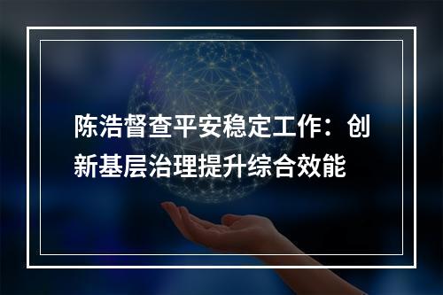 陈浩督查平安稳定工作：创新基层治理提升综合效能