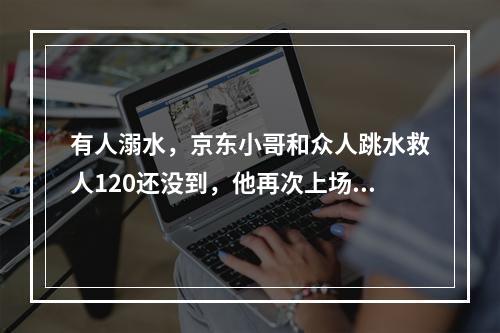 有人溺水，京东小哥和众人跳水救人120还没到，他再次上场作心肺复苏