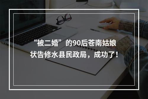 “被二婚”的90后苍南姑娘状告修水县民政局，成功了！