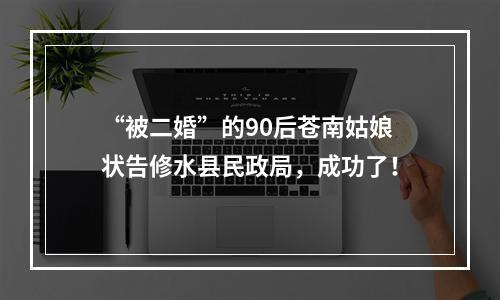 “被二婚”的90后苍南姑娘状告修水县民政局，成功了！