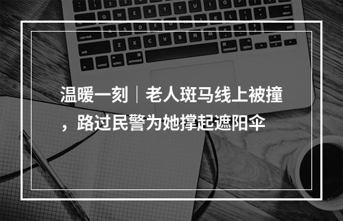 温暖一刻｜老人斑马线上被撞，路过民警为她撑起遮阳伞