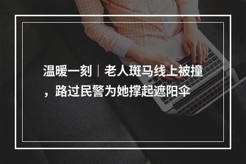 温暖一刻｜老人斑马线上被撞，路过民警为她撑起遮阳伞