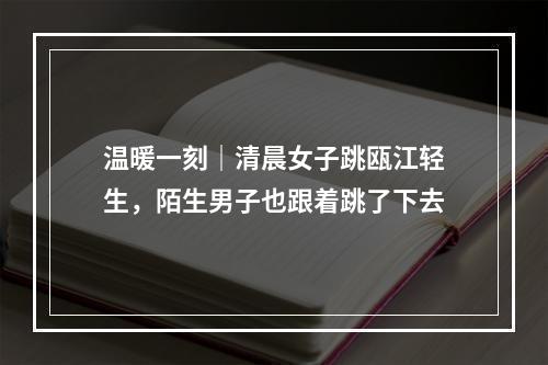 温暖一刻｜清晨女子跳瓯江轻生，陌生男子也跟着跳了下去