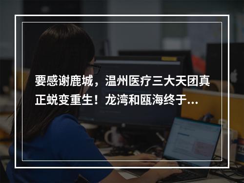 要感谢鹿城，温州医疗三大天团真正蜕变重生！龙湾和瓯海终于起飞