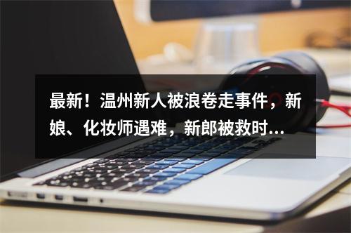 最新！温州新人被浪卷走事件，新娘、化妆师遇难，新郎被救时紧抱新娘…男摄影师仍失联