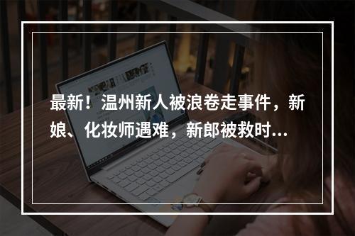最新！温州新人被浪卷走事件，新娘、化妆师遇难，新郎被救时紧抱新娘…男摄影师仍失联