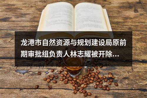 龙港市自然资源与规划建设局原前期审批组负责人林志耀被开除党籍、开除公职