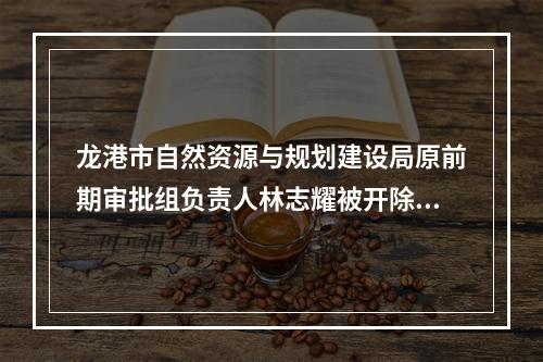 龙港市自然资源与规划建设局原前期审批组负责人林志耀被开除党籍、开除公职