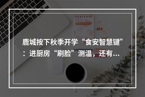 鹿城按下秋季开学“食安智慧键”：进厨房“刷脸”测温，还有“AI管理员”入驻