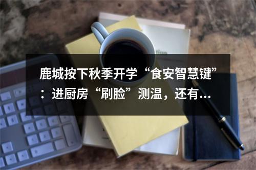 鹿城按下秋季开学“食安智慧键”：进厨房“刷脸”测温，还有“AI管理员”入驻