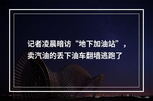 记者凌晨暗访“地下加油站”，卖汽油的丢下油车翻墙逃跑了