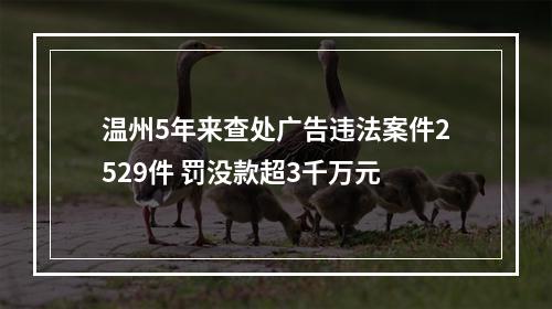温州5年来查处广告违法案件2529件 罚没款超3千万元