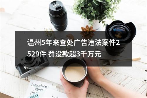 温州5年来查处广告违法案件2529件 罚没款超3千万元