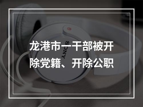 龙港市一干部被开除党籍、开除公职