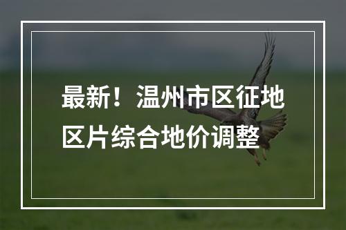 最新！温州市区征地区片综合地价调整