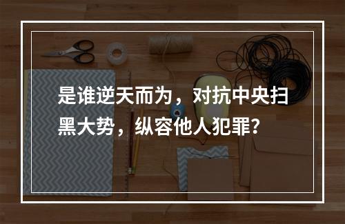 是谁逆天而为，对抗中央扫黑大势，纵容他人犯罪？