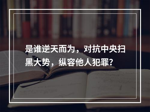 是谁逆天而为，对抗中央扫黑大势，纵容他人犯罪？