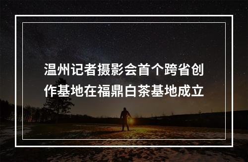 温州记者摄影会首个跨省创作基地在福鼎白茶基地成立