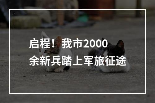 启程！我市2000余新兵踏上军旅征途