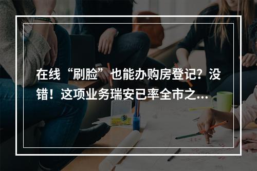 在线“刷脸”也能办购房登记？没错！这项业务瑞安已率全市之先推出