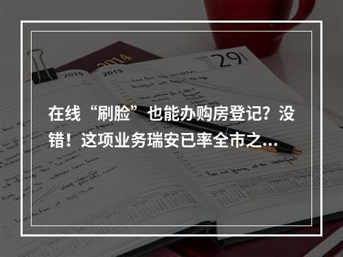 在线“刷脸”也能办购房登记？没错！这项业务瑞安已率全市之先推出