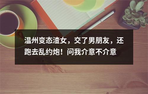 温州变态渣女，交了男朋友，还跑去乱约炮！问我介意不介意