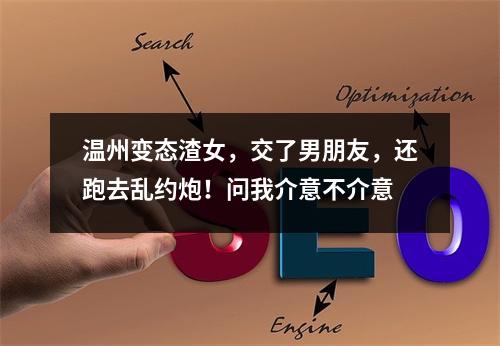 温州变态渣女，交了男朋友，还跑去乱约炮！问我介意不介意