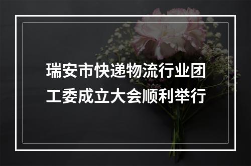 瑞安市快递物流行业团工委成立大会顺利举行