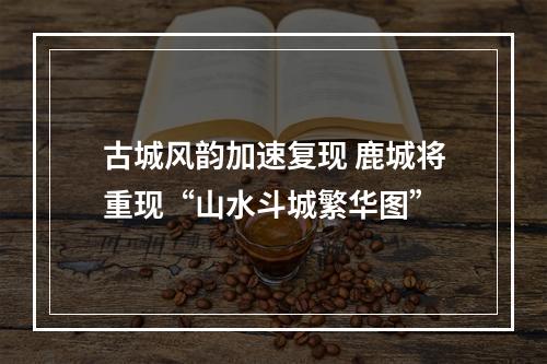 古城风韵加速复现 鹿城将重现“山水斗城繁华图”